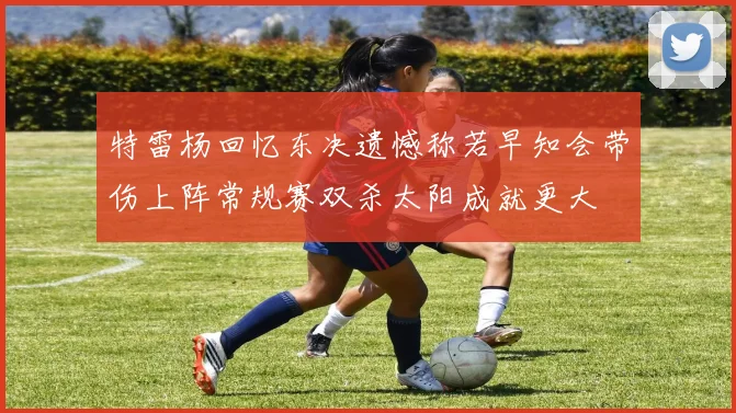 特雷杨回忆东决遗憾称若早知会带伤上阵常规赛双杀太阳成就更大