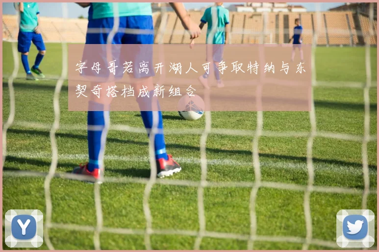 字母哥若离开湖人可争取特纳与东契奇搭档成新组合