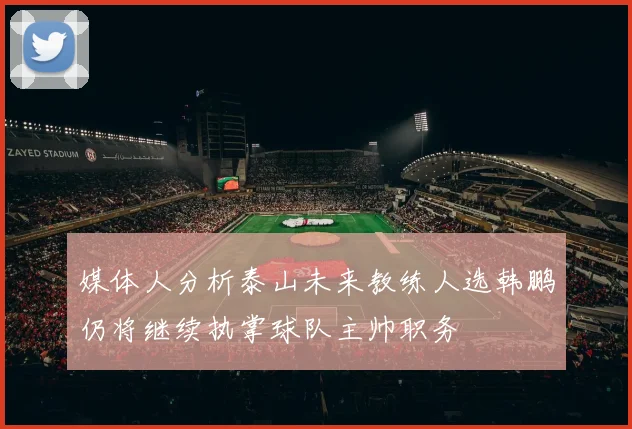 媒体人分析泰山未来教练人选韩鹏仍将继续执掌球队主帅职务