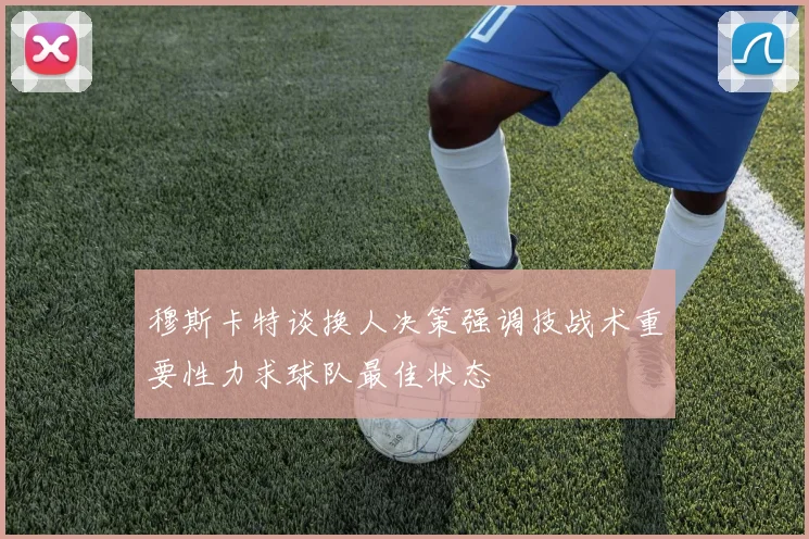 穆斯卡特谈换人决策强调技战术重要性力求球队最佳状态