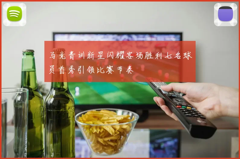 马竞青训新星闪耀客场胜利七名球员首秀引领比赛节奏