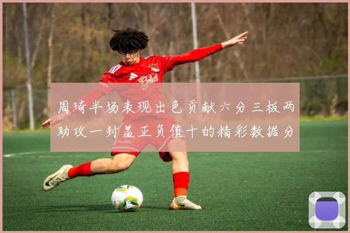 周琦半场表现出色贡献六分三板两助攻一封盖正负值十的精彩数据分析