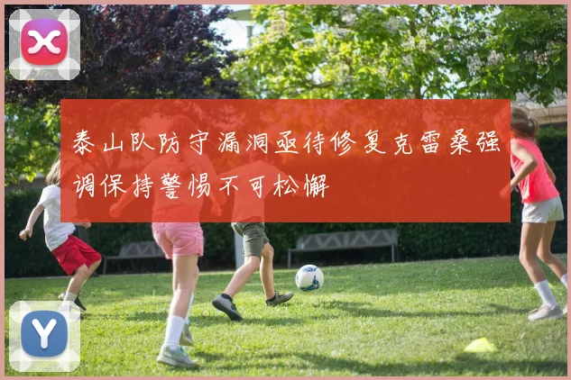 泰山队防守漏洞亟待修复克雷桑强调保持警惕不可松懈