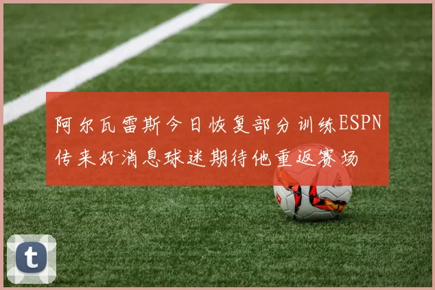 阿尔瓦雷斯今日恢复部分训练ESPN传来好消息球迷期待他重返赛场