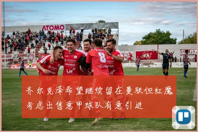 齐尔克泽希望继续留在曼联但红魔考虑出售意甲球队有意引进