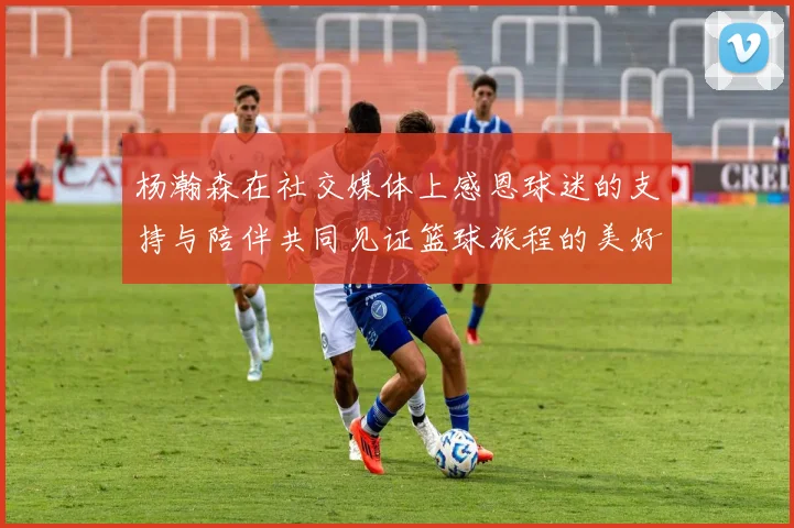 杨瀚森在社交媒体上感恩球迷的支持与陪伴共同见证篮球旅程的美好时刻