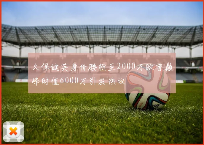 久保健英身价腰斩至2000万欧曾巅峰时值6000万引发热议