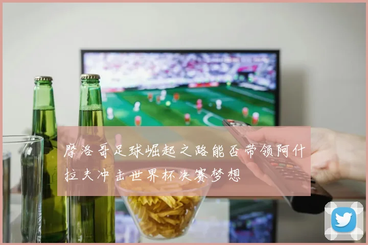 摩洛哥足球崛起之路能否带领阿什拉夫冲击世界杯决赛梦想