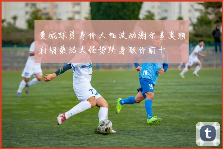曼城球员身价大幅波动谢尔基奥赖利胡桑诺夫强势跻身涨价前十