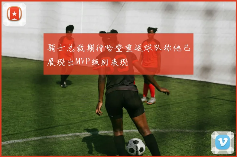 骑士总裁期待哈登重返球队称他已展现出MVP级别表现