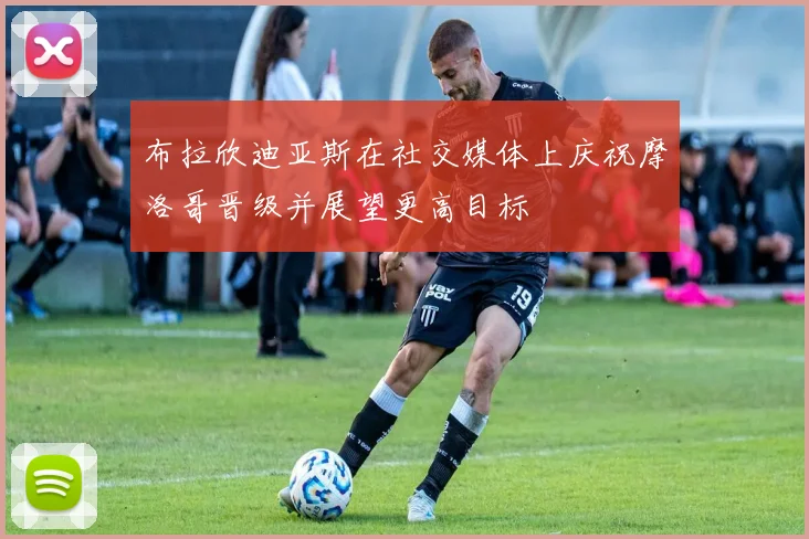 布拉欣迪亚斯在社交媒体上庆祝摩洛哥晋级并展望更高目标