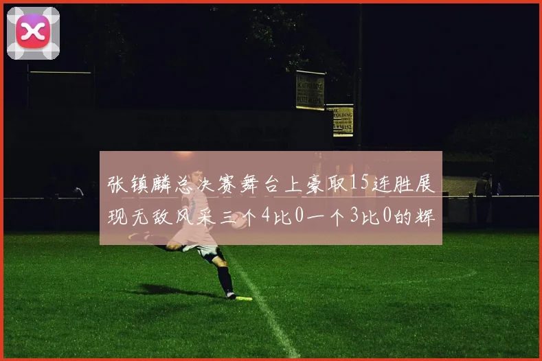 张镇麟总决赛舞台上豪取15连胜展现无敌风采三个4比0一个3比0的辉煌战绩