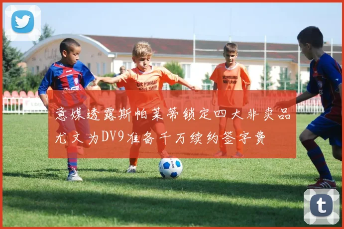 意媒透露斯帕莱蒂锁定四大非卖品尤文为DV9准备千万续约签字费