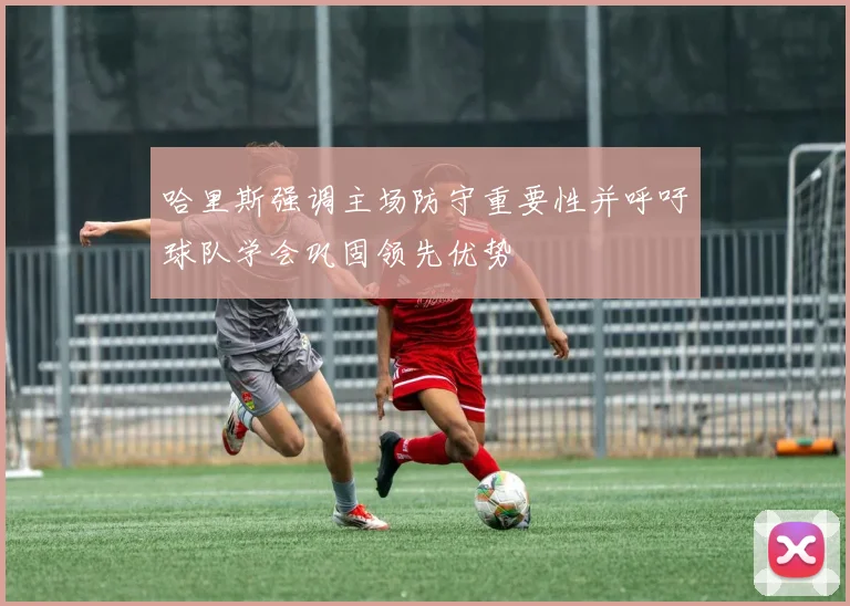 哈里斯强调主场防守重要性并呼吁球队学会巩固领先优势