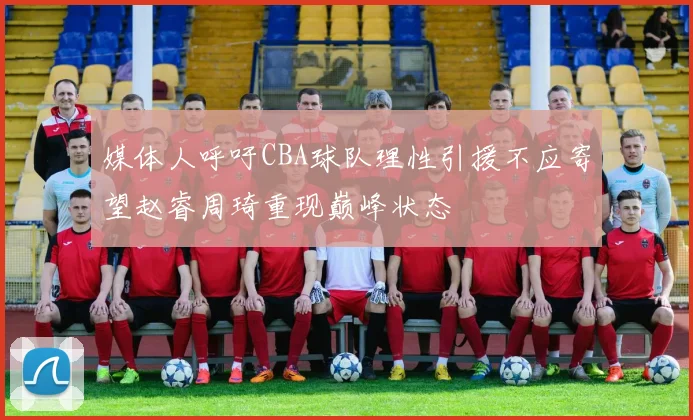 媒体人呼吁CBA球队理性引援不应寄望赵睿周琦重现巅峰状态