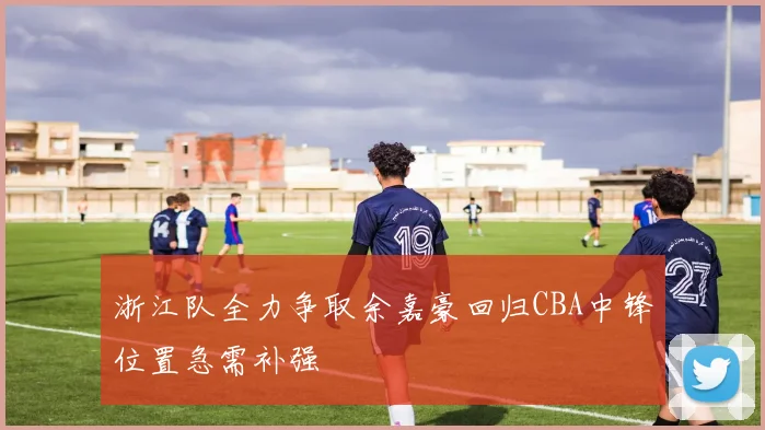 浙江队全力争取余嘉豪回归CBA中锋位置急需补强