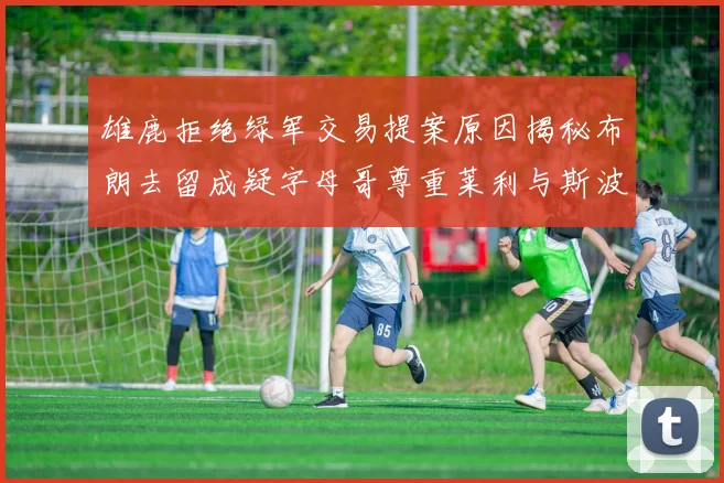 雄鹿拒绝绿军交易提案原因揭秘布朗去留成疑字母哥尊重莱利与斯波教练